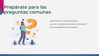 Prepárate para las
preguntas comunes
o ¿Qué haces en tus tiempos libres?
o ¿Cuál es tu objetivo personal y/o profesional?
o ¿Por qué deberíamos contratarte?
 