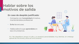 Hablar sobre los
motivos de salida
En caso de despido justificado:
• Comparte con honestidad el motivo,
manteniéndote profesional.
• Evita las excusas.
• Habla sobre lo que aprendiste en
esa circunstancia.
P.e: “Me despidieron porque mi jefe y yo teníamos personalidades muy distintas, sin embargo
aprendí de mis errores y ahora sé como evitarlos”.
 