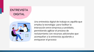 ENTREVISTA
DIGITAL
Una entrevista digital de trabajo es aquélla que
emplea la tecnología para facilitar la
interacción entre empresa y candidato,
permitiendo agilizar el proceso de
reclutamiento con recursos adicionales que
acompañan a la entrevista ayudando a
enriquecer el proceso
 