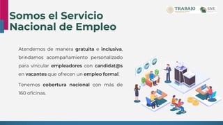 Somos el Servicio
Nacional de Empleo
Atendemos de manera gratuita e inclusiva,
brindamos acompañamiento personalizado
para vincular empleadores con candidat@s
en vacantes que ofrecen un empleo formal.
Tenemos cobertura nacional con más de
160 oficinas.
 