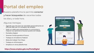 Portal del empleo
Nuestra plataforma te permite conectar
y hacer búsquedas de vacantes todos
los días y a toda hora.
Algunas Ventajas:
• Agenda una cita para ser atendido personalmente en
oficinas SNE, por un consejero de empleo.
• Subir un video para personalizar tu currículum y
mejorar tus opciones al buscar puesto de trabajo.
• Periódico Digital
• Jóvenes Construyendo el Futuro
• Trabaja en el Gobierno Federal
• Bolsa de trabajo Tren Maya
• Trabaja en el Extranjero
• Empleos en otras plataformas
https://www.empleo.gob.mx/PortalDigital
 