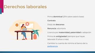Derechos laborales
• Prima dominical (25% sobre salario base)
• Contrato
• Día(s) de descanso
• Renuncia voluntaria
• Licencia por maternidad, paternidad o adopción
• Prima de antigüedad (siempre que hayas
laborado 15 años o más)
• Cambiar tu cuenta de nómina al banco de tu
preferencia.
 