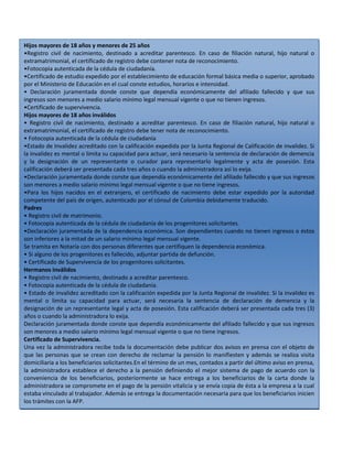 Hijos mayores de 18 años y menores de 25 años
•Registro civil de nacimiento, destinado a acreditar parentesco. En caso de filiación natural, hijo natural o
extramatrimonial, el certificado de registro debe contener nota de reconocimiento.
•Fotocopia autenticada de la cédula de ciudadanía.
•Certificado de estudio expedido por el establecimiento de educación formal básica media o superior, aprobado
por el Ministerio de Educación en el cual conste estudios, horarios e intensidad.
• Declaración juramentada donde conste que dependía económicamente del afiliado fallecido y que sus
ingresos son menores a medio salario mínimo legal mensual vigente o que no tienen ingresos.
•Certificado de supervivencia.
Hijos mayores de 18 años inválidos
• Registro civil de nacimiento, destinado a acreditar parentesco. En caso de filiación natural, hijo natural o
extramatrimonial, el certificado de registro debe tener nota de reconocimiento.
• Fotocopia autenticada de la cédula de ciudadanía
•Estado de Invalidez acreditado con la calificación expedida por la Junta Regional de Calificación de invalidez. Si
la invalidez es mental o limita su capacidad para actuar, será necesario la sentencia de declaración de demencia
y la designación de un representante o curador para representarlo legalmente y acta de posesión. Esta
calificación deberá ser presentada cada tres años o cuando la administradora así lo exija.
•Declaración juramentada donde conste que dependía económicamente del afiliado fallecido y que sus ingresos
son menores a medio salario mínimo legal mensual vigente o que no tiene ingresos.
•Para los hijos nacidos en el extranjero, el certificado de nacimiento debe estar expedido por la autoridad
competente del país de origen, autenticado por el cónsul de Colombia debidamente traducido.
Padres
• Registro civil de matrimonio.
• Fotocopia autenticada de la cédula de ciudadanía de los progenitores solicitantes.
•Declaración juramentada de la dependencia económica. Son dependientes cuando no tienen ingresos o éstos
son inferiores a la mitad de un salario mínimo legal mensual vigente.
Se tramita en Notaría con dos personas diferentes que certifiquen la dependencia económica.
• Si alguno de los progenitores es fallecido, adjuntar partida de defunción.
• Certificado de Supervivencia de los progenitores solicitantes.
Hermanos inválidos
• Registro civil de nacimiento, destinado a acreditar parentesco.
• Fotocopia autenticada de la cédula de ciudadanía.
• Estado de invalidez acreditado con la calificación expedida por la Junta Regional de invalidez. Si la invalidez es
mental o limita su capacidad para actuar, será necesaria la sentencia de declaración de demencia y la
designación de un representante legal y acta de posesión. Esta calificación deberá ser presentada cada tres (3)
años o cuando la administradora lo exija.
Declaración juramentada donde conste que dependía económicamente del afiliado fallecido y que sus ingresos
son menores a medio salario mínimo legal mensual vigente o que no tiene ingresos.
Certificado de Supervivencia.
Una vez la administradora recibe toda la documentación debe publicar dos avisos en prensa con el objeto de
que las personas que se crean con derecho de reclamar la pensión lo manifiesten y además se realiza visita
domiciliaria a los beneficiarios solicitantes.En el término de un mes, contados a partir del último aviso en prensa,
la administradora establece el derecho a la pensión definiendo el mejor sistema de pago de acuerdo con la
conveniencia de los beneficiarios, posteriormente se hace entrega a los beneficiarios de la carta donde la
administradora se compromete en el pago de la pensión vitalicia y se envía copia de ésta a la empresa a la cual
estaba vinculado al trabajador. Además se entrega la documentación necesaria para que los beneficiarios inicien
los trámites con la AFP.

 