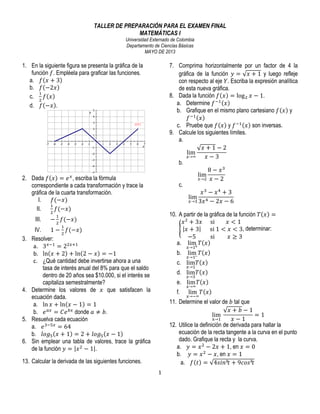 TALLER DE PREPARACIÓN PARA EL EXAMEN FINAL
MATEMÁTICAS I
Universidad Externado de Colombia
Departamento de Ciencias Básicas
MAYO DE 2013

1. En la siguiente figura se presenta la gráfica de la
función 𝑓. Empléela para graficar las funciones.
a. 𝑓 𝑥 + 3     
b. 𝑓 −2𝑥
!
c. ! 𝑓 𝑥
d. 𝑓 −𝑥 .

7. Comprima horizontalmente por un factor de 4 la
gráfica de la función 𝑦 = 𝑥 + 1 y luego refleje
con respecto al eje 𝑌. Escriba la expresión analítica
de esta nueva gráfica.
8. Dada la función 𝑓 𝑥 = log ! 𝑥 − 1.
a. Determine 𝑓 !! 𝑥
b. Grafique en el mismo plano cartesiano 𝑓 𝑥 y
𝑓 !! 𝑥
c. Pruebe que 𝑓 𝑥 y 𝑓 !! 𝑥 son inversas.
9. Calcule los siguientes límites.
a.
𝑥+1−2
lim
!→∞
𝑥−3
b.
8 − 𝑥!
lim
!→! 𝑥 − 2
c.
𝑥! − 𝑥! + 3
lim
!→! 3𝑥 ! − 2𝑥 − 6

2. Dada 𝑓 𝑥 = 𝑒 ! , escriba la fórmula
correspondiente a cada transformación y trace la
gráfica de la cuarta transformación.
I.
𝑓(−𝑥)
!
II.
𝑓(−𝑥)
!
III.

10. A partir de la gráfica de la función 𝑇 𝑥 =
𝑥 ! + 3𝑥 si                𝑥 < 1
𝑥+3
  si  1 < 𝑥 < 3, determinar:
−5
  si                  𝑥 ≥ 3
a. lim 𝑇 𝑥
!

!

− ! 𝑓(−𝑥)
!

3.

4.

5.
6.

IV.
1 − ! 𝑓(−𝑥)
Resolver:
a. 3!!! = 2!!!!
b. ln 𝑥 + 2 + ln 2 − 𝑥 = −1
c. ¿Qué cantidad debe invertirse ahora a una
tasa de interés anual del 8% para que el saldo
dentro de 20 años sea $10.000, si el interés se
capitaliza semestralmente?
Determine los valores de 𝑥 que satisfacen la
ecuación dada.
a. ln 𝑥 + ln 𝑥 − 1 = 1
b. 𝑒 !" = 𝐶𝑒 !" donde 𝑎 ≠ 𝑏.
Resuelva cada ecuación
a. 𝑒 !!!! = 64
b. 𝑙𝑜𝑔! 𝑥 + 1 = 2 + 𝑙𝑜𝑔! 𝑥 − 1   
Sin emplear una tabla de valores, trace la gráfica
de la función 𝑦 = 𝑥 ! − 1 .

b.

lim 𝑇 𝑥

!→!!

c. lim 𝑇 𝑥
!→!

d. lim 𝑇 𝑥
!→!

e. lim 𝑇 𝑥
f.

!→∞

lim 𝑇 𝑥

!→!∞

11. Determine el valor de 𝑏 tal que
𝑥+ 𝑏−1
lim  
=1
!→!
𝑥−1
12. Utilice la definición de derivada para hallar la
ecuación de la recta tangente a la curva en el punto
dado. Grafique la recta y la curva.
a. 𝑦 = 𝑥 ! − 2𝑥 + 1, en 𝑥 = 0
b. 𝑦 = 𝑥 ! − 𝑥, en 𝑥 = 1
a. 𝑓 𝑡 = 4𝑠𝑖𝑛²𝑡 + 9𝑐𝑜𝑠²𝑡

13. Calcular la derivada de las siguientes funciones.
1	
  
	
  

!→!

 