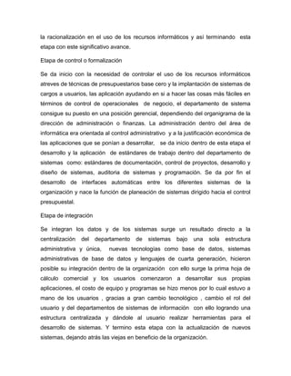 la racionalización en el uso de los recursos informáticos y así terminando esta
etapa con este significativo avance.
Etapa de control o formalización
Se da inicio con la necesidad de controlar el uso de los recursos informáticos
atreves de técnicas de presupuestarios base cero y la implantación de sistemas de
cargos a usuarios, las aplicación ayudando en si a hacer las cosas más fáciles en
términos de control de operacionales de negocio, el departamento de sistema
consigue su puesto en una posición gerencial, dependiendo del organigrama de la
dirección de administración o finanzas. La administración dentro del área de
informática era orientada al control administrativo y a la justificación económica de
las aplicaciones que se ponían a desarrollar, se da inicio dentro de esta etapa el
desarrollo y la aplicación de estándares de trabajo dentro del departamento de
sistemas como: estándares de documentación, control de proyectos, desarrollo y
diseño de sistemas, auditoria de sistemas y programación. Se da por fin el
desarrollo de interfaces automáticas entre los diferentes sistemas de la
organización y nace la función de planeación de sistemas dirigido hacia el control
presupuestal.
Etapa de integración
Se integran los datos y de los sistemas surge un resultado directo a la
centralización del departamento de sistemas bajo una sola estructura
administrativa y única, nuevas tecnologías como base de datos, sistemas
administrativas de base de datos y lenguajes de cuarta generación, hicieron
posible su integración dentro de la organización con ello surge la prima hoja de
cálculo comercial y los usuarios comenzaron a desarrollar sus propias
aplicaciones, el costo de equipo y programas se hizo menos por lo cual estuvo a
mano de los usuarios , gracias a gran cambio tecnológico , cambio el rol del
usuario y del departamentos de sistemas de información con ello logrando una
estructura centralizada y dándole al usuario realizar herramientas para el
desarrollo de sistemas. Y termino esta etapa con la actualización de nuevos
sistemas, dejando atrás las viejas en beneficio de la organización.
 