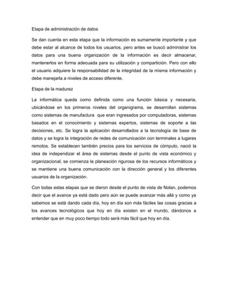 Etapa de administración de datos
Se dan cuenta en esta etapa que la información es sumamente importante y que
debe estar al alcance de todos los usuarios, pero antes se buscó administrar los
datos para una buena organización de la información es decir almacenar,
mantenerlos en forma adecuada para su utilización y compartición. Pero con ello
el usuario adquiere la responsabilidad de la integridad de la misma información y
debe manejarla a niveles de acceso diferente.
Etapa de la madurez
La informática queda como definida como una función básica y necesaria,
ubicándose en los primeros niveles del organigrama, se desarrollan sistemas
como sistemas de manufactura que eran ingresados por computadoras, sistemas
basados en el conocimiento y sistemas expertos, sistemas de soporte a las
decisiones, etc. Se logra la aplicación desarrollados a la tecnología de base de
datos y se logra la integración de redes de comunicación con terminales a lugares
remotos. Se establecen también precios para los servicios de cómputo, nació la
idea de independizar el área de sistemas desde el punto de vista económico y
organizacional, se comienza la planeación rigurosa de los recursos informáticos y
se mantiene una buena comunicación con la dirección general y los diferentes
usuarios de la organización.
Con todas estas etapas que se dieron desde el punto de vista de Nolan, podemos
decir que el avance ya está dado pero aún se puede avanzar más allá y como ya
sabemos se está dando cada día, hoy en día son más fáciles las cosas gracias a
los avances tecnológicos que hoy en día existen en el mundo, dándonos a
entender que en muy poco tiempo todo será más fácil que hoy en día.
 