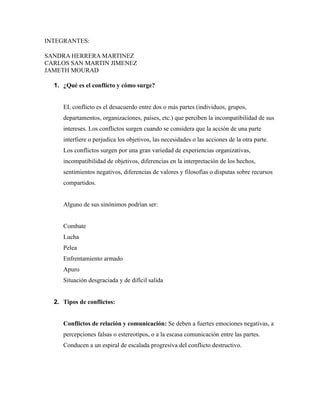 INTEGRANTES:
SANDRA HERRERA MARTINEZ
CARLOS SAN MARTIN JIMENEZ
JAMETH MOURAD
1. ¿Qué es el conflicto y cómo surge?
EL conflicto es el desacuerdo entre dos o más partes (individuos, grupos,
departamentos, organizaciones, países, etc.) que perciben la incompatibilidad de sus
intereses. Los conflictos surgen cuando se considera que la acción de una parte
interfiere o perjudica los objetivos, las necesidades o las acciones de la otra parte.
Los conflictos surgen por una gran variedad de experiencias organizativas,
incompatibilidad de objetivos, diferencias en la interpretación de los hechos,
sentimientos negativos, diferencias de valores y filosofías o disputas sobre recursos
compartidos.
Alguno de sus sinónimos podrían ser:
Combate
Lucha
Pelea
Enfrentamiento armado
Apuro
Situación desgraciada y de difícil salida
2. Tipos de conflictos:
Conflictos de relación y comunicación: Se deben a fuertes emociones negativas, a
percepciones falsas o estereotipos, o a la escasa comunicación entre las partes.
Conducen a un espiral de escalada progresiva del conflicto destructivo.
 