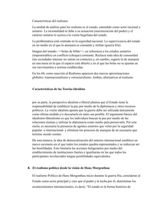 Características del realismo
La unidad de análisis para los realistas es el estado, entendido como actor racional y
unitario. La racionalidad se debe a su actuación (maximización del poder) y el
carácter unitario lo acerca a la visión hegeliana del estado.
La problemática está centrada en la seguridad nacional. La supervivencia del estado
en un medio en el que la amenaza es constante y militar (guerra fría).
Imagen del mundo: <<bolas de billar>>, en referencia a los estados unitarios
(impenetrables) en conflicto (choque) constante. Rechaza toda idea de comunidad
(las sociedades internas no entran en contacto) y, en cambio, sugiere la de anarquía
en una mesa en la que el espacio está abierto y en el que las bolas no se ajustan en
sus movimientos a normas establecidas.
En los 60, como reacción al Realismo aparecen dos nuevas aproximaciones
globales: transnacionalismo y estructuralismo. Ambas, alternativas al realismo
Características de las Teorías Idealista
por su parte, la perspectiva idealista o liberal plantea que el Estado tiene la
responsabilidad de establecer la paz por medio de la diplomacia y otros recursos
políticos. La visión idealista apunta que la guerra debe ser utilizada únicamente
como última medida y/o descartarla en tanto sea posible. El argumento básico del
idealismo-liberalismo es que los individuos buscan la paz por medio de las
relaciones mutuas y utilizan la diplomacia como medio para preservarla. Por esta
razón, es necesaria la presencia de agentes externos que velen por la seguridad
popular -e internacional- y eliminen los procesos de anarquía de un escenario que
termina siendo común.
De esta manera, la idea de democratización del entorno internacional establece un
nuevo escenario en el que todos los estados queden representados y se reduzcan así
las hostilidades. Esto limitaría las acciones beligerantes por medio del
establecimiento de instituciones fuertes e igualitarias en las que todos los
participantes involucrados tengan posibilidades equivalentes.
4. El realismo político desde la visión de Hans Morgenthau
El realismo Político de Hans Morgenthau inicio durante la guerra fría, consideran al
Estado como actor principal y cree que el poder y la lucha por él, determinan los
acontecimientos internacionales, es decir, “El estado es la forma histórica de
 