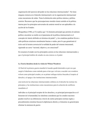 organización del ejercicio del poder en las relaciones internacionales”. No tiene
ninguna creencia en el derecho internacional o en la organización internacional
como mecanismo de orden. Tiene la distinción entre política interna y política
exterior. Reconoce que las preocupaciones morales tienen sentido en la política
interna pero los principios universales de carácter moral no son aplicables a la
acción de los Estados.
Morgenthau (1986, p.13) explica que “el elemento principal que permite al realismo
político encontrar su rumbo en el panorama de la política internacional es el
concepto de interés definido en términos de poder”, y los estadistas podrían llevar a
cabo políticas exteriores moralmente buenas o malas, pero lo que garantizará el
éxito será la lectura correcta de la realidad de poder del sistema interestatal,
siguiendo un curso “racional, objetivo y no emocional”.
En resumen el estado son los principales actores en las relaciones internacionales y
que el principal ámbito de estudio en esta ciencia es el poder
La Teoría Idealista desde la visión de Wilson Woodrow
Al final de la primera guerra mundial el mundo quedó destruido es por eso que
surgió el idealismo como método para evitar que volviera a suceder con woodrow
wilson como principal creador, en su primer enfoque teórico buscaba el respeto al
derecho y el apego a las instituciones internacionales
esta teoría de las relaciones internacionales enfatiza en el derecho las normas los
principios y las instituciones como mecanismos para la solución de conflictos
mundiales el
individuo es el principal receptor de los derechos y su principal preocupación es el
bienestar de la humanidad, los idealistas consideran que los estados-naciones
pueden resolver sus diferencias a través de ciertos principios normas reglas y
procedimientos mientras buscan la diplomacia abierta y el desarme en general para
eliminar la amenaza de guerra
 