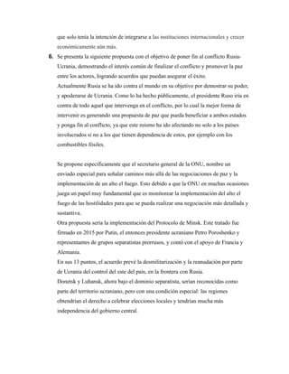 que solo tenía la intención de integrarse a las instituciones internacionales y crecer
económicamente aún más.
6. Se presenta la siguiente propuesta con el objetivo de poner fin al conflicto Rusia-
Ucrania, demostrando el interés común de finalizar el conflicto y promover la paz
entre los actores, logrando acuerdos que puedan asegurar el éxito.
Actualmente Rusia se ha ido contra el mundo en su objetivo por demostrar su poder,
y apoderarse de Ucrania. Como lo ha hecho públicamente, el presidente Ruso iría en
contra de todo aquel que intervenga en el conflicto, por lo cual la mejor forma de
intervenir es generando una propuesta de paz que pueda beneficiar a ambos estados
y ponga fin al conflicto, ya que este mismo ha ido afectando no solo a los países
involucrados si no a los que tienen dependencia de estos, por ejemplo con los
combustibles fósiles.
Se propone específicamente que el secretario general de la ONU, nombre un
enviado especial para señalar caminos más allá de las negociaciones de paz y la
implementación de un alto el fuego. Esto debido a que la ONU en muchas ocasiones
juega un papel muy fundamental que es monitorear la implementación del alto el
fuego de las hostilidades para que se pueda realizar una negociación más detallada y
sustantiva.
Otra propuesta sería la implementación del Protocolo de Minsk. Este tratado fue
firmado en 2015 por Putin, el entonces presidente ucraniano Petro Poroshenko y
representantes de grupos separatistas prorrusos, y contó con el apoyo de Francia y
Alemania.
En sus 13 puntos, el acuerdo prevé la desmilitarización y la reanudación por parte
de Ucrania del control del este del país, en la frontera con Rusia.
Donetsk y Luhansk, ahora bajo el dominio separatista, serían reconocidas como
parte del territorio ucraniano, pero con una condición especial: las regiones
obtendrían el derecho a celebrar elecciones locales y tendrían mucha más
independencia del gobierno central.
 