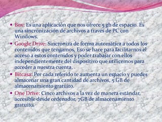  Box: Es una aplicación que nos ofrece 5 gb de espacio. Es
una sincronización de archivos a través de PC con
Windows.
 Google Drive: Sincroniza de forma automática a todos los
contenidos que tengamos, Eso se hace para facilitarnos el
acceso a estos contenidos y poder trabajar con ellos
independientemente del dispositivo que utilicemos para
acceder a nuestra cuenta.
 Bitcasa: Por cada referido te aumenta un espacio y puedes
almacenar una gran cantidad de archivos, 5 GB de
almacenamiento gratuito.
 One Drive: Cinco archivos a la vez de manera estándar,
accesible desde ordenador, 7GB de almacenamiento
gratuito.
 