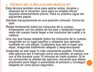  TÉCNICA DE LA RELAJACIÓN MUSCULAR
Esta técnica también sirve para aplicar antes, durante y
después de la situación, pero para su empleo eficaz
requiere entrenamiento previo. Para su práctica sigue los
siguientes pasos:
Siéntate tranquilamente en una posición cómoda. Cierra los
ojos.
Relaja lentamente todos los músculos de tu cuerpo,
empezando con los dedos de los pies y relajando luego el
resto del cuerpo hasta llegar a los músculos del cuello y la
cabeza.
Una vez que hayas relajado todos los músculos de tu cuerpo,
imagínate en un lugar pacífico y relajante (por ejemplo,
tumbado en una playa). Cualquiera que sea el lugar que
elijas, imagínate totalmente relajado y despreocupado.
Imagínate en ese lugar lo más claramente posible. Practica
este ejercicio tan a menudo como sea posible, al menos una
vez al día durante unos 10 minutos en cada ocasión. Si te
ha convencido la utilidad del ejercicio, recuerda que debes
practicarlo para llegar a automatiza el proceso y conseguir
relajarte en unos pocos segundos.
 