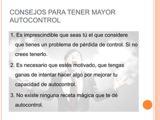 CONSEJOS PARA TENER MAYOR
AUTOCONTROL
1. Es imprescindible que seas tú el que considere
que tienes un problema de pérdida de control. Si no
crees tenerlo.
2. Es necesario que estés motivado, que tengas
ganas de intentar hacer algo por mejorar tu
capacidad de autocontrol.
3. No existe ninguna receta mágica que te dé
autocontrol.
 