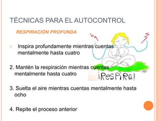 TÉCNICAS PARA EL AUTOCONTROL
RESPIRACIÓN PROFUNDA
1. Inspira profundamente mientras cuentas
mentalmente hasta cuatro
2. Mantén la respiración mientras cuentas
mentalmente hasta cuatro
3. Suelta el aire mientras cuentas mentalmente hasta
ocho
4. Repite el proceso anterior
 