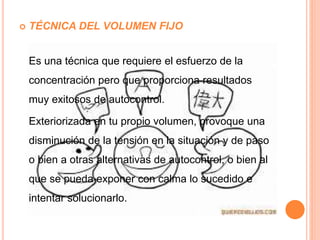  TÉCNICA DEL VOLUMEN FIJO
Es una técnica que requiere el esfuerzo de la
concentración pero que proporciona resultados
muy exitosos de autocontrol.
Exteriorizada en tu propio volumen, provoque una
disminución de la tensión en la situación y de paso
o bien a otras alternativas de autocontrol, o bien al
que se pueda exponer con calma lo sucedido e
intentar solucionarlo.
 