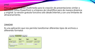 prezi
Prezi es una aplicación multimedia para la creación de presentaciones similar a
Microsoft Office PowerPoint o a Impress de LibreOffice pero de manera dinámica
y original. La versión gratuita funciona solo desde Internet y con una limitante de
almacenamiento.
ZAMZAR
Es una aplicación que nos permite transformar diferentes tipos de archivos a
diferentes formatos
 