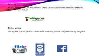 Wikispace
ES UNA APLICACIÓN QUE NOS PERMITE CREAR UNA PAGINA SOBRE DIBERSOS TEMAS DE
NUESTRA PREFERENCIA
Redes sociales
Son aquellas que nos permite comunicarnos almacenar y buscar compartir videos y fotografías
 