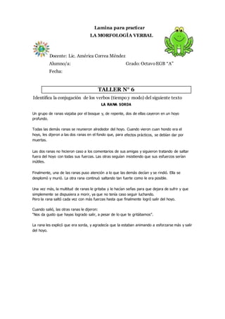 Lamina para practicar
LA MORFOLOGÍA VERBAL
Docente: Lic. América Correa Méndez
Alumno/a: Grado: OctavoEGB “A”
Fecha:
TALLER N° 6
Identifica la conjugación de los verbos (tiempo y modo) del siguiente texto
LA RANA SORDA
Un grupo de ranas viajaba por el bosque y, de repente, dos de ellas cayeron en un hoyo
profundo.
Todas las demás ranas se reunieron alrededor del hoyo. Cuando vieron cuan hondo era el
hoyo, les dijeron a las dos ranas en el fondo que, para efectos prácticos, se debían dar por
muertas.
Las dos ranas no hicieron caso a los comentarios de sus amigas y siguieron tratando de saltar
fuera del hoyo con todas sus fuerzas. Las otras seguían insistiendo que sus esfuerzos serían
inútiles.
Finalmente, una de las ranas puso atención a lo que las demás decían y se rindió. Ella se
desplomó y murió. La otra rana continuó saltando tan fuerte como le era posible.
Una vez más, la multitud de ranas le gritaba y le hacían señas para que dejara de sufrir y que
simplemente se dispusiera a morir, ya que no tenía caso seguir luchando.
Pero la rana saltó cada vez con más fuerzas hasta que finalmente logró salir del hoyo.
Cuando salió, las otras ranas le dijeron:
“Nos da gusto que hayas logrado salir, a pesar de lo que te gritábamos”.
La rana les explicó que era sorda, y agradecía que la estaban animando a esforzarse más y salir
del hoyo.
 