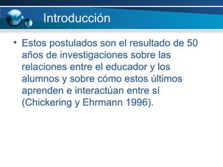 Introducción Estos postulados son el resultado de 50 años de investigaciones sobre las relaciones entre el educador y los alumnos y sobre cómo estos últimos aprenden e interactúan entre sí (Chickering y Ehrmann 1996).  