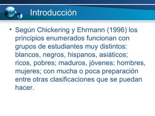 Introducción Según Chickering y Ehrmann (1996) los principios enumerados funcionan con grupos de estudiantes muy distintos: blancos, negros, hispanos, asiáticos; ricos, pobres; maduros, jóvenes; hombres, mujeres; con mucha o poca preparación entre otras clasificaciones que se puedan hacer. 