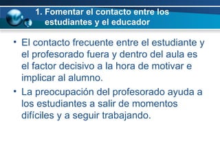 1. Fomentar el contacto entre los    estudiantes y el educador El contacto frecuente entre el estudiante y el profesorado fuera y dentro del aula es el factor decisivo a la hora de motivar e implicar al alumno.  La preocupación del profesorado ayuda a los estudiantes a salir de momentos difíciles y a seguir trabajando.  