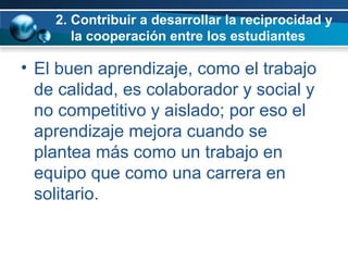 2. Contribuir a desarrollar la reciprocidad y    la cooperación entre los estudiantes El buen aprendizaje, como el trabajo de calidad, es colaborador y social y no competitivo y aislado; por eso el aprendizaje mejora cuando se plantea más como un trabajo en equipo que como una carrera en solitario.  