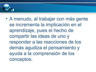 A menudo, al trabajar con más gente se incrementa la implicación en el aprendizaje, pues el hecho de compartir las ideas de uno y responder a las reacciones de los demás agudiza el pensamiento y ayuda a la comprensión de los conceptos. 