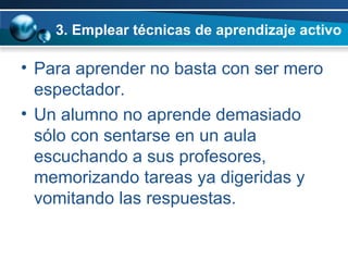 3. Emplear técnicas de aprendizaje activo Para aprender no basta con ser mero espectador.  Un alumno no aprende demasiado sólo con sentarse en un aula escuchando a sus profesores, memorizando tareas ya digeridas y vomitando las respuestas.  