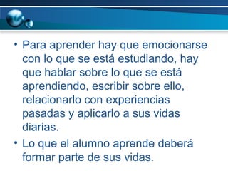 Para aprender hay que emocionarse con lo que se está estudiando, hay que hablar sobre lo que se está aprendiendo, escribir sobre ello, relacionarlo con experiencias pasadas y aplicarlo a sus vidas diarias.  Lo que el alumno aprende deberá formar parte de sus vidas. 
