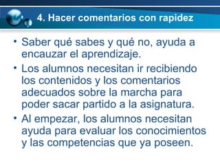 4. Hacer comentarios con rapidez Saber qué sabes y qué no, ayuda a encauzar el aprendizaje.  Los alumnos necesitan ir recibiendo los contenidos y los comentarios adecuados sobre la marcha para poder sacar partido a la asignatura.  Al empezar, los alumnos necesitan ayuda para evaluar los conocimientos y las competencias que ya poseen.  