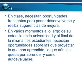 En clase, necesitan oportunidades frecuentes para poder desenvolverse y recibir sugerencias de mejora.  En varios momentos a lo largo de su estancia en la universidad y al final de la misma, los estudiantes necesitan oportunidades sobre las que proyectar lo que han aprendido, lo que aún les queda por aprender y cómo autoevaluarse. 