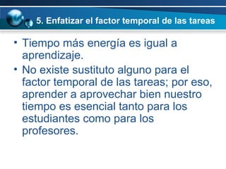 5. Enfatizar el factor temporal de las tareas Tiempo más energía es igual a aprendizaje.  No existe sustituto alguno para el factor temporal de las tareas; por eso, aprender a aprovechar bien nuestro tiempo es esencial tanto para los estudiantes como para los profesores.  