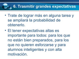 6. Trasmitir grandes expectativas  Trate de lograr más en alguna tarea y se ampliará la probabilidad de obtenerlo.  El tener expectativas altas es importante para todos: para los que no están bien preparados, para los que no quieren esforzarse y para alumnos inteligentes y con alta motivación.  
