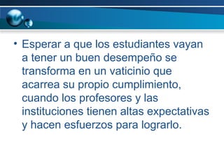 Esperar a que los estudiantes vayan a tener un buen desempeño se transforma en un vaticinio que acarrea su propio cumplimiento, cuando los profesores y las instituciones tienen altas expectativas y hacen esfuerzos para lograrlo. 