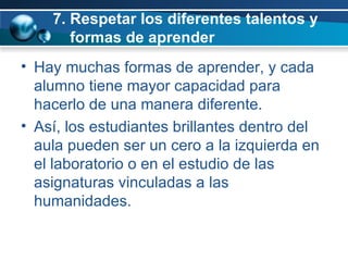 7. Respetar los diferentes talentos y    formas de aprender Hay muchas formas de aprender, y cada alumno tiene mayor capacidad para hacerlo de una manera diferente.  Así, los estudiantes brillantes dentro del aula pueden ser un cero a la izquierda en el laboratorio o en el estudio de las asignaturas vinculadas a las humanidades.  