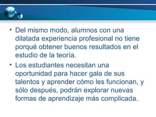 Del mismo modo, alumnos con una dilatada experiencia profesional no tiene porqué obtener buenos resultados en el estudio de la teoría.  Los estudiantes necesitan una oportunidad para hacer gala de sus talentos y aprender cómo les funcionan, y sólo después, podrán explorar nuevas formas de aprendizaje más complicada. 