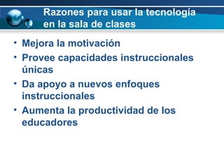 Razones para usar la tecnología en la sala de clases Mejora la motivación Provee capacidades instruccionales únicas Da apoyo a nuevos enfoques instruccionales Aumenta la productividad de los educadores 