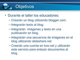 Objetivos Durante el taller los educadores: Crearán un blog utilizando blogger.com. Integrarán texto al blog. Integrarán  imágenes y texto en una publicación en blog.  Integrarán una secuencia de imágenes en el blog utilizando slideshare.net Creerán una cuenta en box.net y utilizarán este servicio para enlazar documentos al blog.  