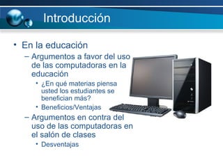 Introducción En la educación Argumentos a favor del uso de las computadoras en la educación ¿En qué materias piensa usted los estudiantes se benefician más? Beneficios/Ventajas Argumentos en contra del uso de las computadoras en el salón de clases Desventajas 