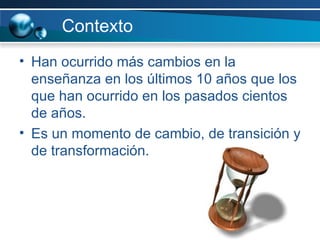 Contexto Han ocurrido más cambios en la enseñanza en los últimos 10 años que los que han ocurrido en los pasados cientos de años. Es un momento de cambio, de transición y de transformación. 