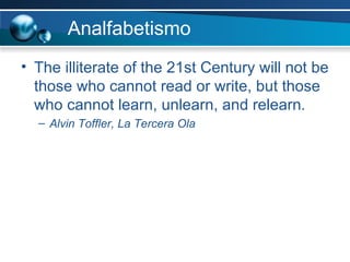 Analfabetismo The illiterate of the 21st Century will not be those who cannot read or write, but those who cannot learn, unlearn, and relearn . Alvin Toffler, La Tercera Ola 