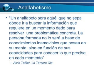 Analfabetismo “ Un analfabeto será aquél que no sepa dónde ir a buscar la información que requiere en un momento dado para resolver  una problemática concreta. La persona formada no lo será a base de conocimientos inamovibles que posea en su mente, sino en función de sus capacidades para conocer lo que precise en cada momento”  Alvin Toffler, La Tercera Ola 