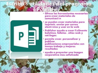 Escriba 5 utilidades del programa
Publisher.
• Ofrece las herramientas necesarias
para crear materiales de
comunicación
• se pueden crear materiales para
imprimir, enviar por correo
electrónico y usar en la web
• Publisher ayuda a crear fácilmente
boletines, folletos , sitios web y
catálogos.
• permite crear, personalizar y
publicar
publicaciones empresariales con
menos trabajo y mejores
resultados
• ayuda a proyectar una imagen
corporativa mas sofisticada
 