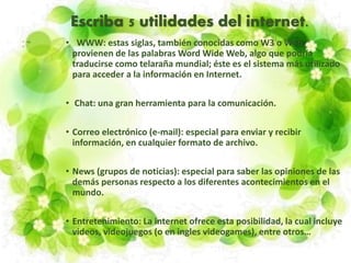Escriba 5 utilidades del internet.
• WWW: estas siglas, también conocidas como W3 o Web,
provienen de las palabras Word Wide Web, algo que podría
traducirse como telaraña mundial; éste es el sistema más utilizado
para acceder a la información en Internet.
• Chat: una gran herramienta para la comunicación.
• Correo electrónico (e-mail): especial para enviar y recibir
información, en cualquier formato de archivo.
• News (grupos de noticias): especial para saber las opiniones de las
demás personas respecto a los diferentes acontecimientos en el
mundo.
• Entretenimiento: La internet ofrece esta posibilidad, la cual incluye
videos, videojuegos (o en ingles videogames), entre otros…
 