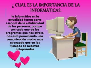 ¿ CUAL ES LA IMPORTANCIA DE LA
INFORMÁTICA?.
la informática en la
actualidad forma parte
esencial de la cotidianidad
de las personas, porque
con cada uno de los
programas que nos ofrece,
nos esta permitiendo una
comunicación mucho mas
avanzada que en los
tiempos de nuestros
antepasados
 