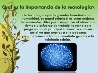 Cual es la importancia de la tecnología?.
• La tecnología aporta grandes beneficios a la
humanidad, su papel principal es crear mejores
herramientas útiles para simplificar el ahorro de
tiempo y esfuerzo de trabajo, la tecnología
juega un papel principal en nuestro entorno
social ya que gracias a ella podemos
comunicarnos de forma inmediata gracias a la
telefonía celular.
 