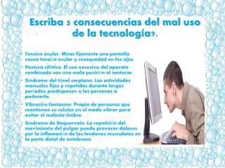 Escriba 5 consecuencias del mal uso
de la tecnología?.
• Tensión ocular: Mirar fijamente una pantalla
causa tensión ocular y resequedad en los ojos.
• Postura cifótica: El uso excesivo del aparato
combinado con una mala posición al sentarse.
• Síndrome del túnel carpiano: Las actividades
manuales fijas y repetidas durante largos
períodos predisponen a las personas a
padecerlo.
• Vibración fantasma: Propio de personas que
mantienen su celular en el modo vibrar para
evitar el molesto timbre.
• Síndrome de Dequervain: La repetición del
movimiento del pulgar puede provocar dolores
por la inflamación de los tendones musculares en
la parte distal de antebrazo.
 