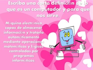 Escriba una corta definición de lo
que es un computador y para que
nos sirve.
Máquina electrónica
capaz de almacenar
información y tratarla
automáticamente
mediante operaciones
matemáticas y lógicas
controladas por
programas
informáticos.
 