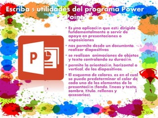 Escriba 5 utilidades del programa Power
Point.
• Es una aplicación que está dirigida
fundamentalmente a servir de
apoyo en presentaciones o
exposiciones
• nos permite desde un documento,
realizar diapositivas
• se realizan animaciones de objetos
y texto controlando su duración.
• permite la orientación, horizontal o
vertical, de las diapositivas.
• El esquema de colores, es en el cual
se puede predeterminar el color de
cada uno de los elementos de la
presentación (fondo, líneas y texto,
sombra, título, rellenos y
accesorios),
 