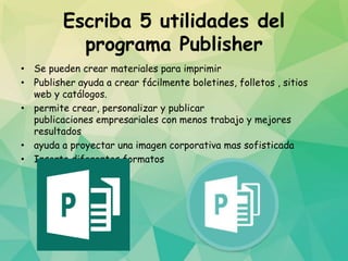 Escriba 5 utilidades del
programa Publisher
• Se pueden crear materiales para imprimir
• Publisher ayuda a crear fácilmente boletines, folletos , sitios
web y catálogos.
• permite crear, personalizar y publicar
publicaciones empresariales con menos trabajo y mejores
resultados
• ayuda a proyectar una imagen corporativa mas sofisticada
• Inserta diferentes formatos
 